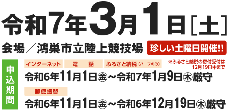 令和5年3月4日（土）[小雨・小雪決行]
会場/鴻巣市立陸上競技場 【珍しい土曜日開催！！】
[定員]ハーフ：4,000人　5km（一般）：1,000人
[申込期間]インターネット：令和4年11月1日（火）～令和5年1月6日（月）厳守
電話：令和4年11月1日（火）～令和5年1月6日（月）午後5時30分厳守
郵便振替：令和4年11月1日（火）～令和4年12月19日（月）厳守